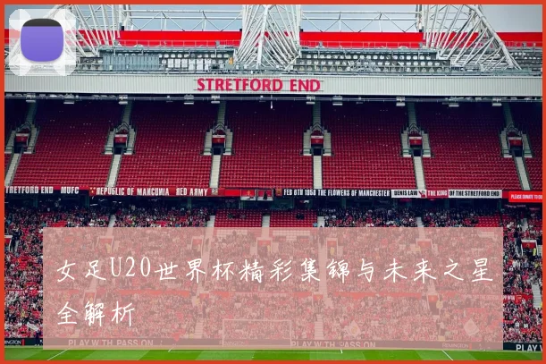 女足U20世界杯精彩集锦与未来之星全解析