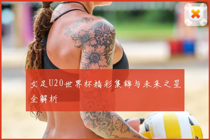 女足U20世界杯精彩集锦与未来之星全解析