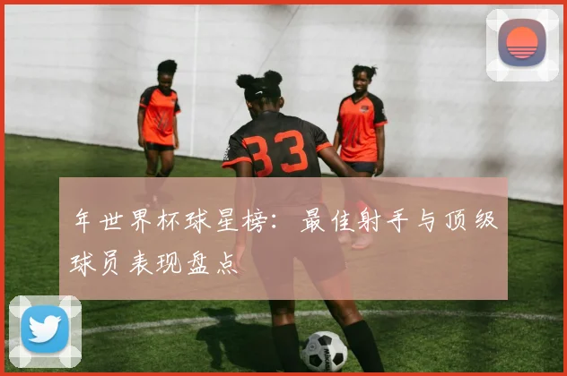 年世界杯球星榜:最佳射手与顶级球员表现盘点